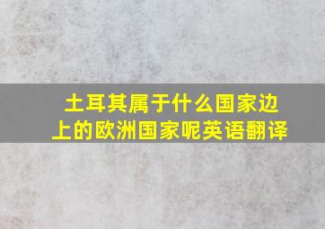 土耳其属于什么国家边上的欧洲国家呢英语翻译