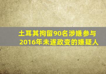 土耳其拘留90名涉嫌参与2016年未遂政变的嫌疑人