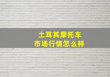 土耳其摩托车市场行情怎么样