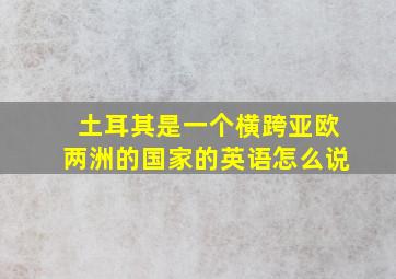 土耳其是一个横跨亚欧两洲的国家的英语怎么说