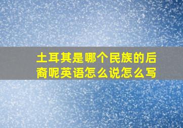 土耳其是哪个民族的后裔呢英语怎么说怎么写