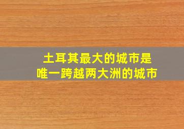 土耳其最大的城市是唯一跨越两大洲的城市