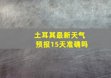 土耳其最新天气预报15天准确吗