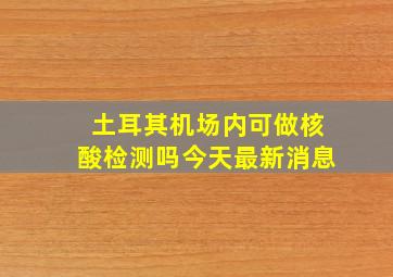 土耳其机场内可做核酸检测吗今天最新消息