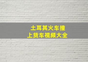 土耳其火车撞上货车视频大全