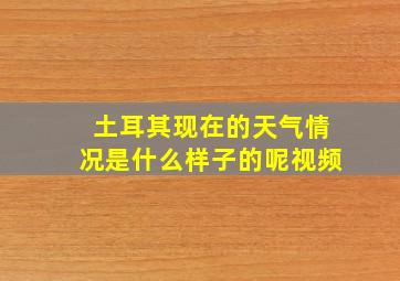 土耳其现在的天气情况是什么样子的呢视频