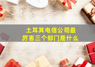 土耳其电信公司最厉害三个部门是什么