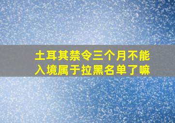 土耳其禁令三个月不能入境属于拉黑名单了嘛