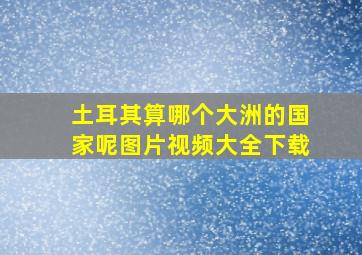 土耳其算哪个大洲的国家呢图片视频大全下载