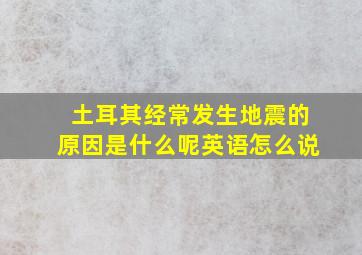 土耳其经常发生地震的原因是什么呢英语怎么说