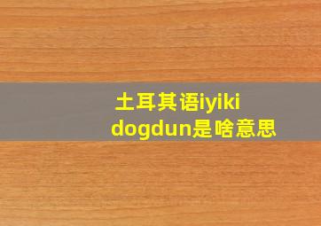 土耳其语iyikidogdun是啥意思