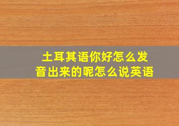 土耳其语你好怎么发音出来的呢怎么说英语