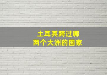 土耳其跨过哪两个大洲的国家