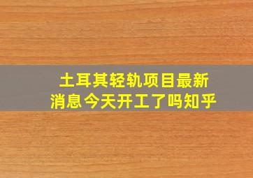 土耳其轻轨项目最新消息今天开工了吗知乎