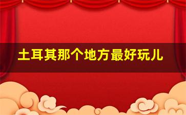 土耳其那个地方最好玩儿