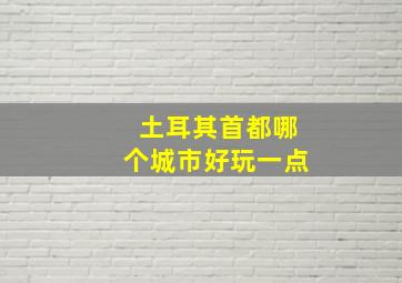 土耳其首都哪个城市好玩一点