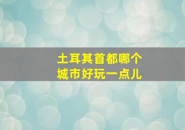 土耳其首都哪个城市好玩一点儿