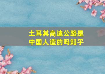 土耳其高速公路是中国人造的吗知乎