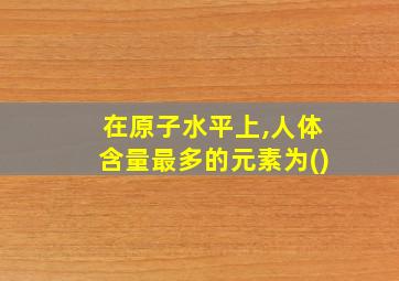 在原子水平上,人体含量最多的元素为()