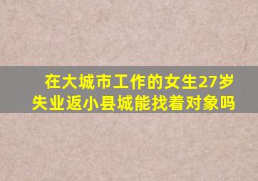 在大城市工作的女生27岁失业返小县城能找着对象吗