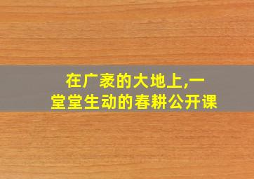 在广袤的大地上,一堂堂生动的春耕公开课