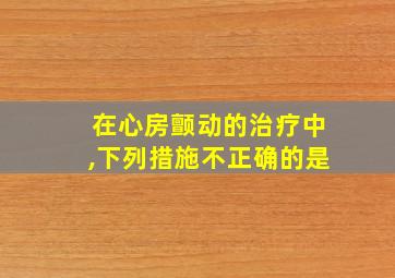 在心房颤动的治疗中,下列措施不正确的是