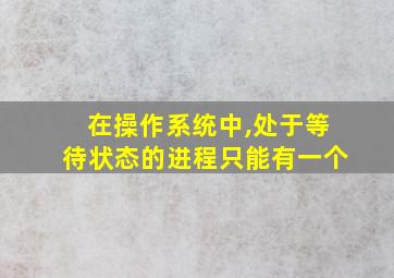 在操作系统中,处于等待状态的进程只能有一个