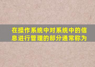 在操作系统中对系统中的信息进行管理的部分通常称为