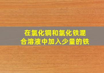 在氯化铜和氯化铁混合溶液中加入少量的铁