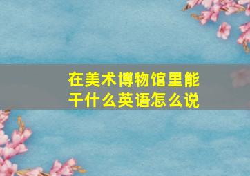 在美术博物馆里能干什么英语怎么说