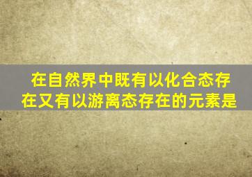 在自然界中既有以化合态存在又有以游离态存在的元素是