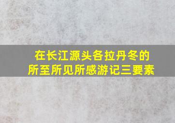 在长江源头各拉丹冬的所至所见所感游记三要素