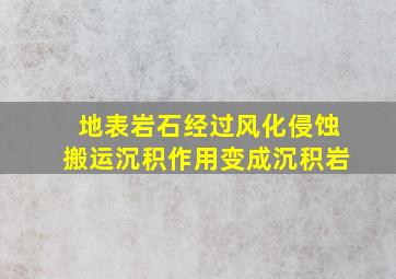 地表岩石经过风化侵蚀搬运沉积作用变成沉积岩