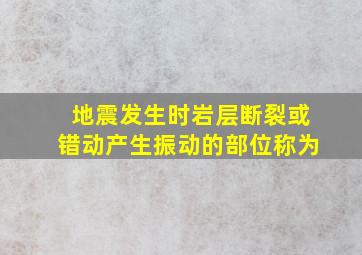 地震发生时岩层断裂或错动产生振动的部位称为