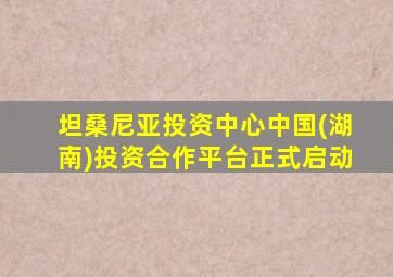 坦桑尼亚投资中心中国(湖南)投资合作平台正式启动