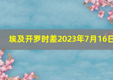 埃及开罗时差2023年7月16日