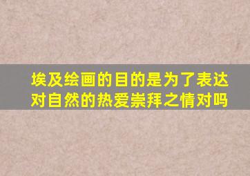 埃及绘画的目的是为了表达对自然的热爱崇拜之情对吗