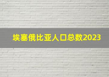 埃塞俄比亚人口总数2023