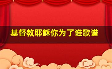 基督教耶稣你为了谁歌谱