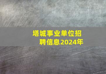 塔城事业单位招聘信息2024年