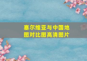 塞尔维亚与中国地图对比图高清图片