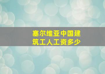 塞尔维亚中国建筑工人工资多少