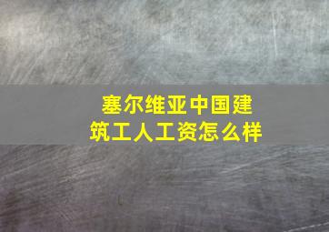 塞尔维亚中国建筑工人工资怎么样