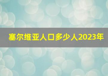 塞尔维亚人口多少人2023年