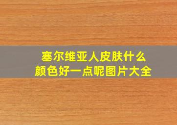 塞尔维亚人皮肤什么颜色好一点呢图片大全