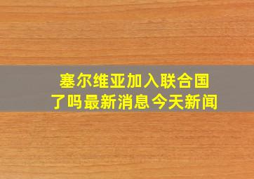 塞尔维亚加入联合国了吗最新消息今天新闻