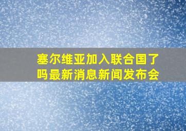 塞尔维亚加入联合国了吗最新消息新闻发布会