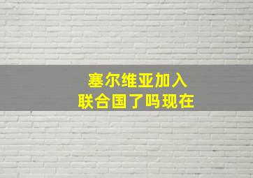 塞尔维亚加入联合国了吗现在