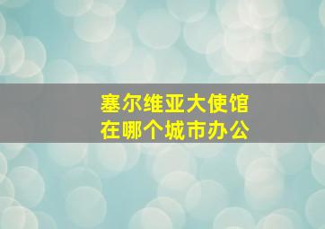 塞尔维亚大使馆在哪个城市办公