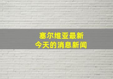 塞尔维亚最新今天的消息新闻